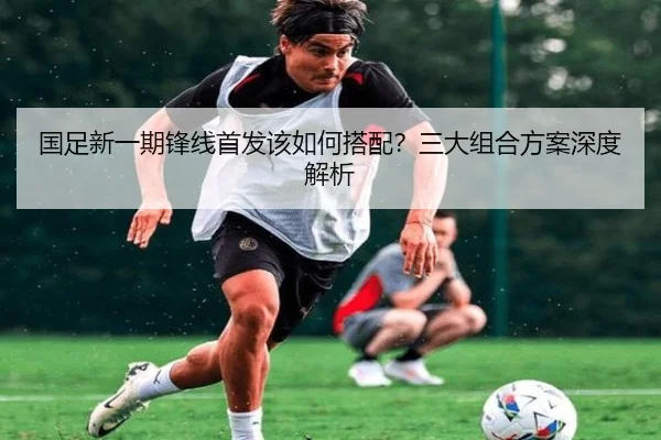 国足新一期锋线首发该如何搭配？三大组合方案深度解析