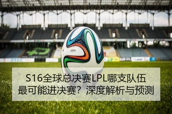 S16全球总决赛LPL哪支队伍最可能进决赛？深度解析与预测