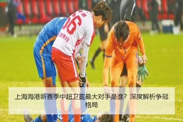 上海海港新赛季中超卫冕最大对手是谁？深度解析争冠格局