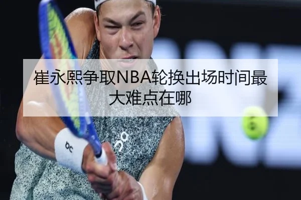 崔永熙争取NBA轮换出场时间最大难点在哪