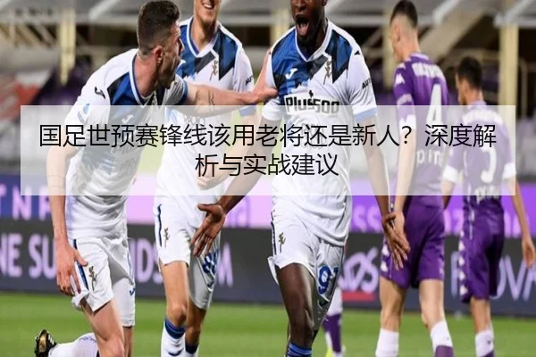国足世预赛锋线该用老将还是新人？深度解析与实战建议