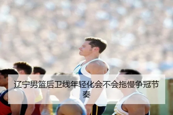 辽宁男篮后卫线年轻化会不会拖慢争冠节奏