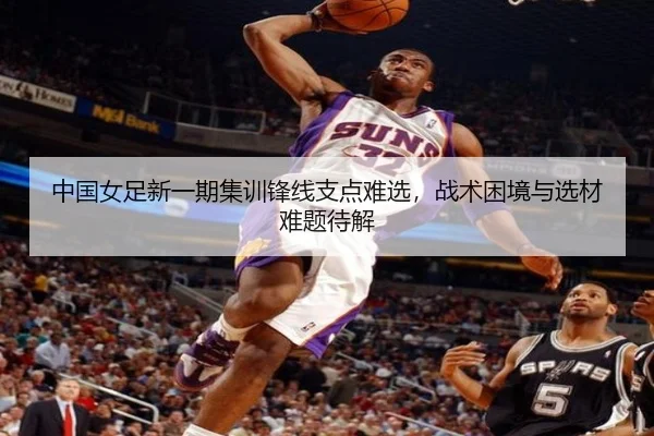中国女足新一期集训锋线支点难选，战术困境与选材难题待解